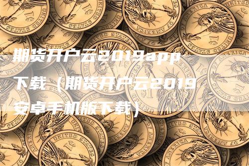 期货开户云2019app下载（期货开户云2019安卓手机版下载）