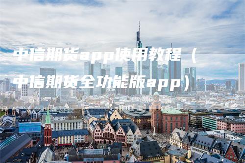 中信期货app使用教程（中信期货全功能版app）