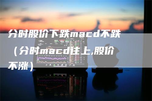 分时股价下跌macd不跌（分时macd往上,股价不涨）