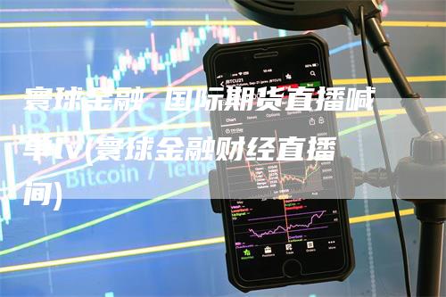 寰球金融 国际期货直播喊单lv(寰球金融财经直播间)