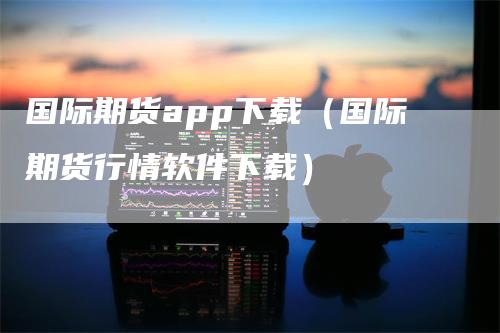 国际期货app下载（国际期货行情软件下载）