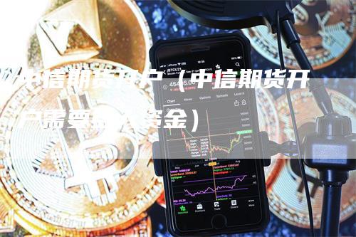 中信期货开户（中信期货开户需要多大资金）