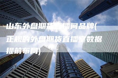 山东外盘期货直播间品牌(正规的外盘期货直播室数据提前布局)