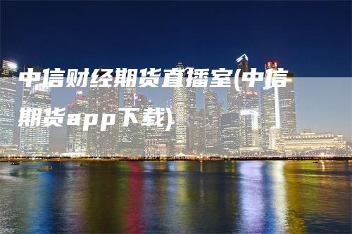 中信财经期货直播室(中信期货app下载)