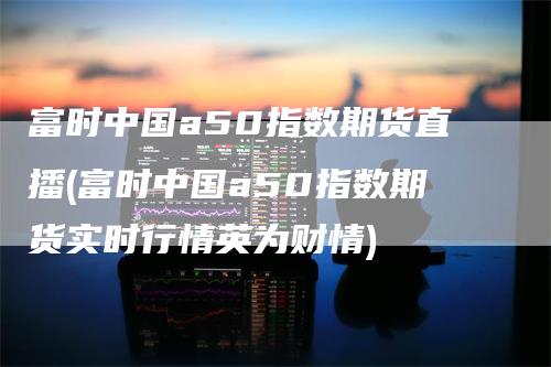 富时中国a50指数期货直播(富时中国a50指数期货实时行情英为财情)