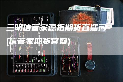 三明信管家德指期货直播间(信管家期货官网)