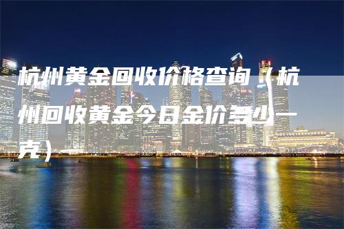 杭州黄金回收价格查询（杭州回收黄金今日金价多少一克）