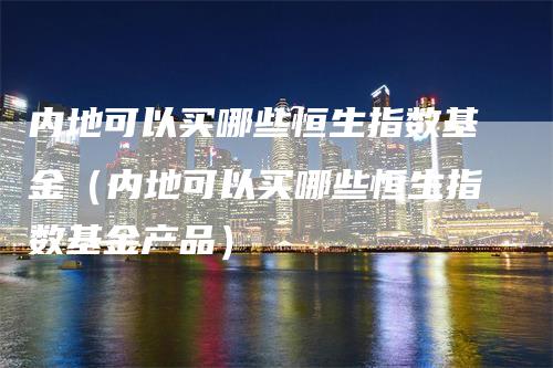 内地可以买哪些恒生指数基金（内地可以买哪些恒生指数基金产品）