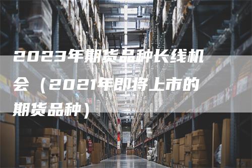 2023年期货品种长线机会（2021年即将上市的期货品种）