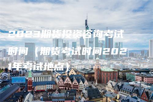 2023期货投资咨询考试时间（期货考试时间2021年考试地点）