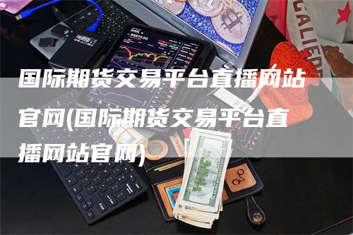 国际期货交易平台直播网站官网(国际期货交易平台直播网站官网)