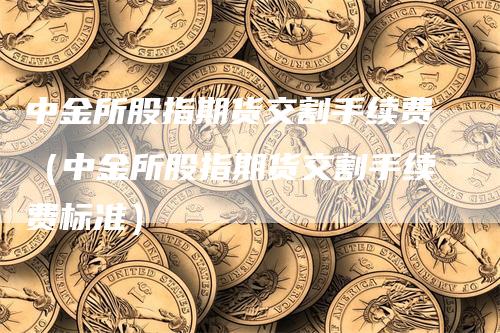 中金所股指期货交割手续费（中金所股指期货交割手续费标准）