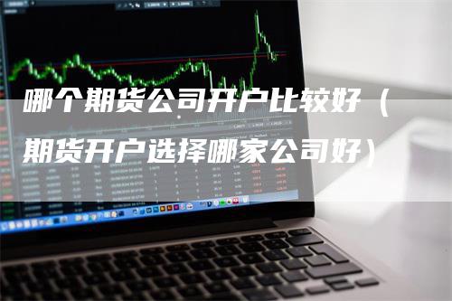 哪个期货公司开户比较好（期货开户选择哪家公司好）