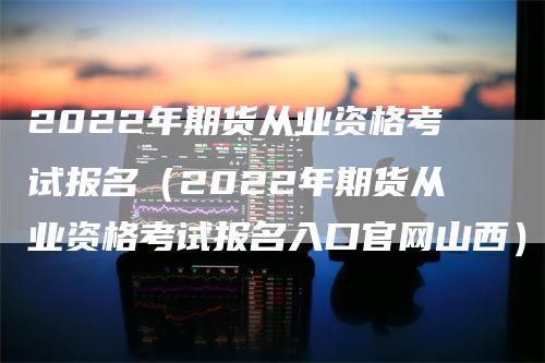 2022年期货从业资格考试报名（2022年期货从业资格考试报名入口官网山西）