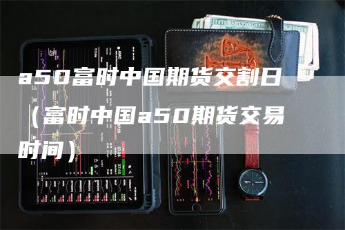 a50富时中国期货交割日（富时中国a50期货交易时间）