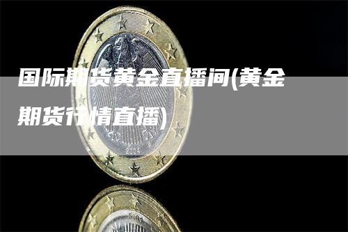 国际期货黄金直播间(黄金期货行情直播)