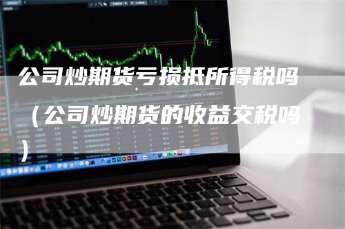 公司炒期货亏损抵所得税吗（公司炒期货的收益交税吗）