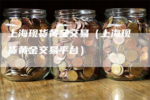 上海现货黄金交易（上海现货黄金交易平台）