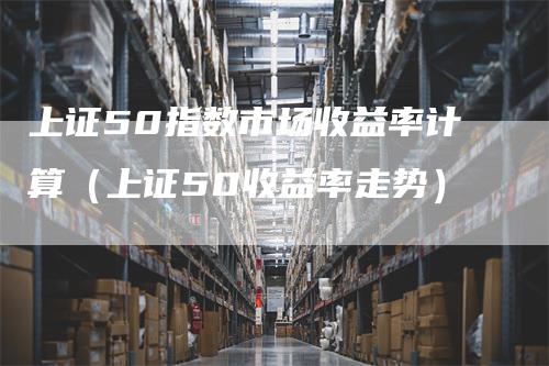 上证50指数市场收益率计算（上证50收益率走势）