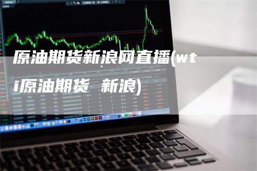 原油期货新浪网直播(wti原油期货 新浪)