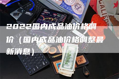 2022国内成品油价格调价（国内成品油价格调整最新消息）