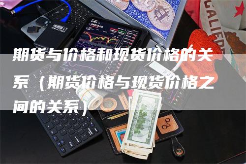 期货与价格和现货价格的关系（期货价格与现货价格之间的关系）