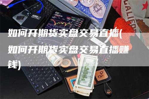 如何开期货实盘交易直播(如何开期货实盘交易直播赚钱)