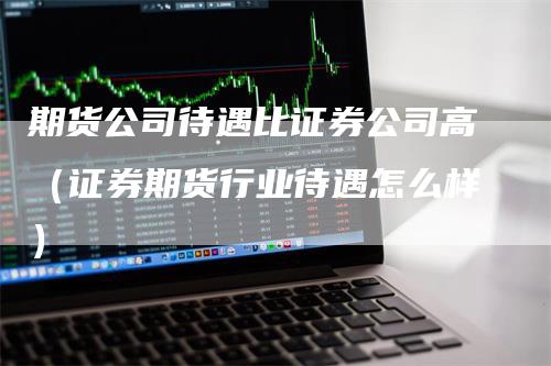 期货公司待遇比证券公司高（证券期货行业待遇怎么样）