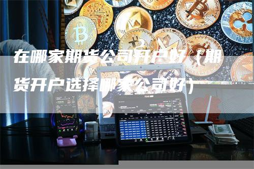 在哪家期货公司开户好（期货开户选择哪家公司好）