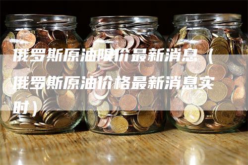 俄罗斯原油限价最新消息（俄罗斯原油价格最新消息实时）