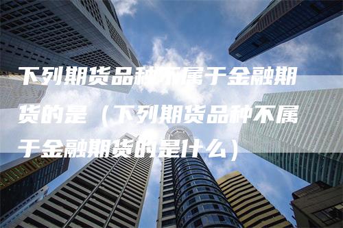 下列期货品种不属于金融期货的是（下列期货品种不属于金融期货的是什么）