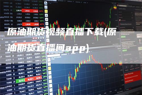 原油期货视频直播下载(原油期货直播间app)