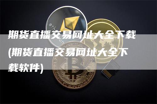 期货直播交易网址大全下载(期货直播交易网址大全下载软件)