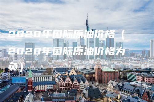 2020年国际原油价格（2020年国际原油价格为负）