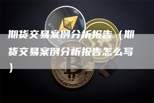 期货交易案例分析报告（期货交易案例分析报告怎么写）