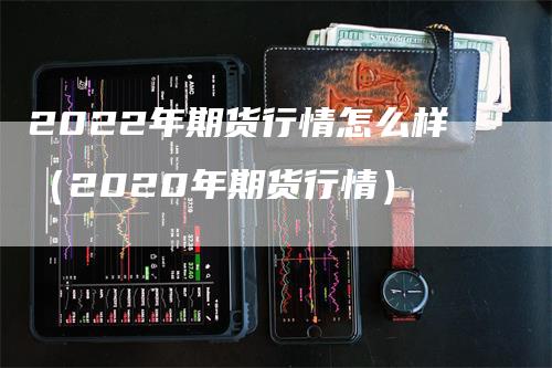 2022年期货行情怎么样（2020年期货行情）