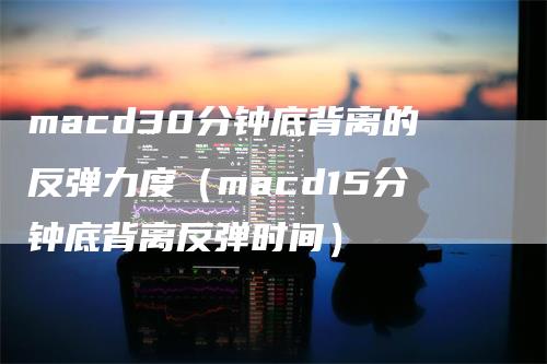 macd30分钟底背离的反弹力度（macd15分钟底背离反弹时间）