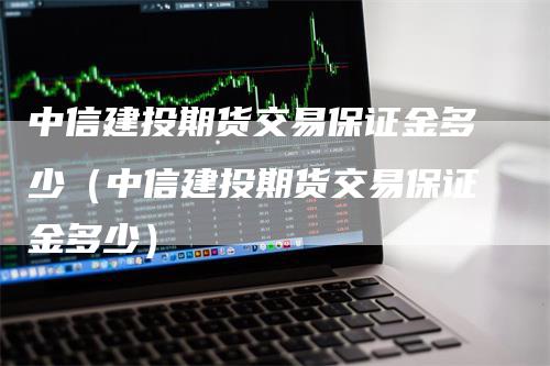 中信建投期货交易保证金多少（中信建投期货交易保证金多少）