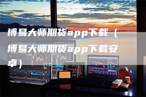 博易大师期货app下载（博易大师期货app下载安卓）