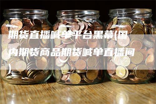 期货直播喊单平台黑幕(国内期货商品期货喊单直播间)