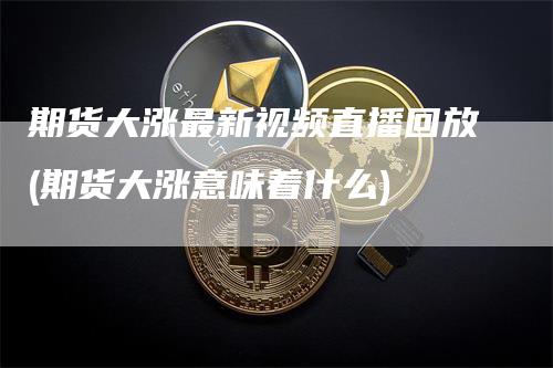 期货大涨最新视频直播回放(期货大涨意味着什么)