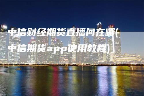 中信财经期货直播间在哪(中信期货app使用教程)