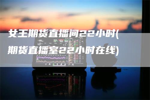 女王期货直播间22小时(期货直播室22小时在线)