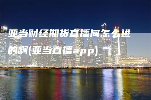 亚当财经期货直播间怎么进的啊(亚当直播app)