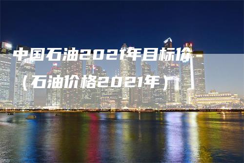 中国石油2021年目标价（石油价格2021年）