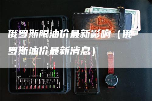 俄罗斯限油价最新影响（俄罗斯油价最新消息）