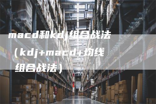 macd和kdj组合战法（kdj+macd+均线 组合战法）