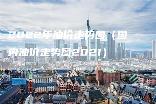 2022年油价走势图（国内油价走势图2021）