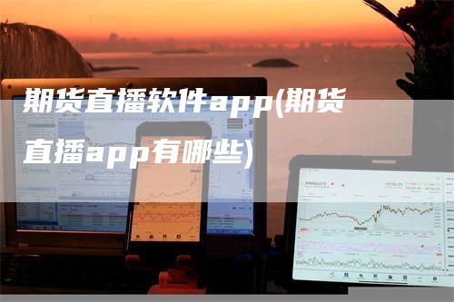 期货直播软件app(期货直播app有哪些)