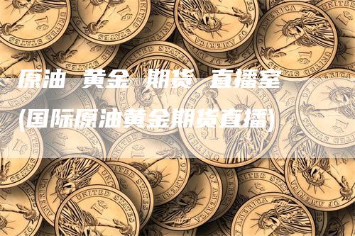 原油 黄金 期货 直播室(国际原油黄金期货直播)